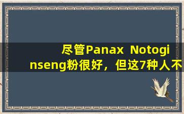 尽管Panax  Notoginseng粉很好，但这7种人不适合服用。请记住在阅读后告诉家人。